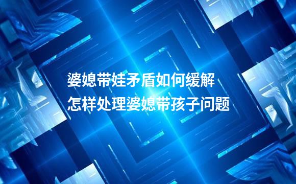 婆媳带娃矛盾如何缓解 怎样处理婆媳带孩子问题